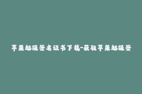 苹果超级签名证书下载-获取苹果超级签名证书，畅享更稳定的iOS应用体验