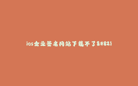 ios企业签名网站下载不了--ios企业签名网站下载失败的原因及解决方法