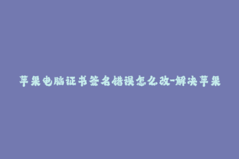 苹果电脑证书签名错误怎么改-解决苹果电脑证书签名错误的有效方法