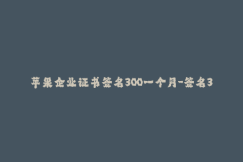苹果企业证书签名300一个月-签名300一个月，苹果企业证书全解析！