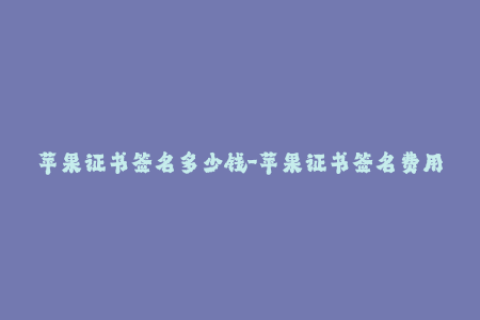 苹果证书签名多少钱-苹果证书签名费用是多少？一份合理的报价是多少？