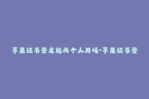 苹果证书签名能两个人用吗-苹果证书签名是否可以多人共用？
