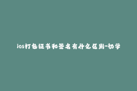 ios打包证书和签名有什么区别-初学者需知：iOS打包证书与签名您需要了解的区别