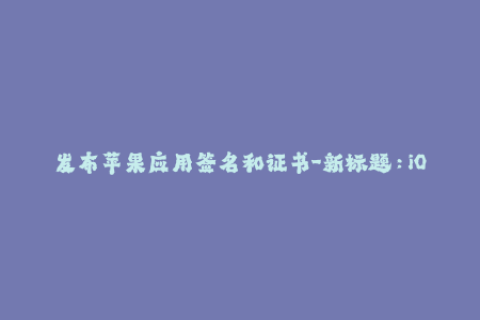 发布苹果应用签名和证书-新标题：iOS 应用签名和证书的最全指南
