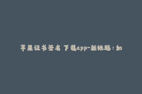 苹果证书签名 下载app-新标题：如何使用苹果证书签名安装App？