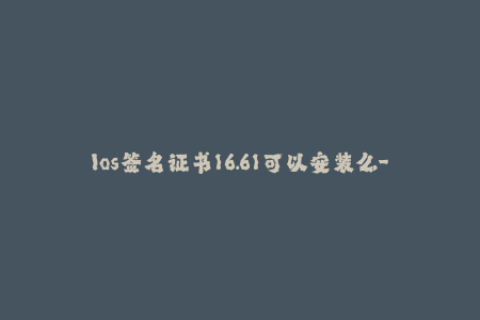 Ios签名证书16.61可以安装么-16.61版本的ios签名证书是否可用？