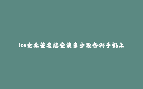 ios企业签名能安装多少设备啊手机上--iOS企业签名能安装设备数量及限制探究