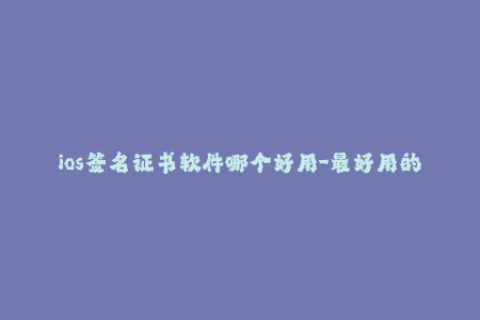 ios签名证书软件哪个好用-最好用的iOS签名软件推荐