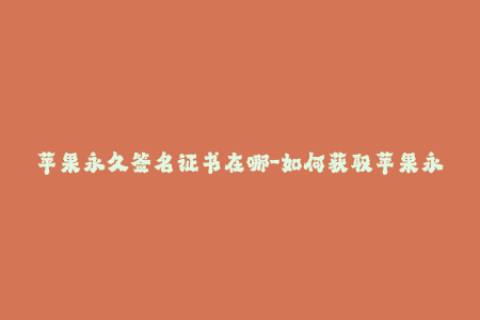 苹果永久签名证书在哪-如何获取苹果永久签名证书？