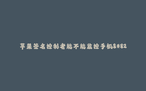 苹果签名控制者能不能监控手机--手机签名控制者是否能够监控手机