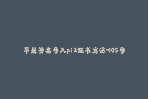 苹果签名导入p12证书方法-iOS导入p12证书方法详解