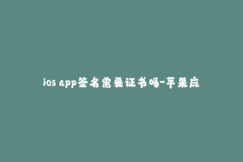 ios app签名需要证书吗-苹果应用签名是否需要证书？最全回答！
