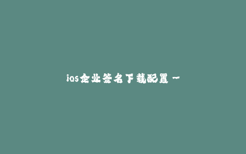 ios企业签名下载配置--iOS企业签名下载配置:全面详解