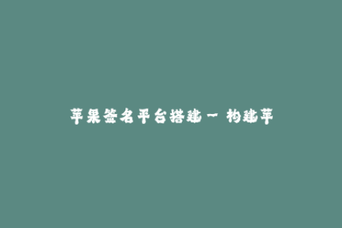 苹果签名平台搭建--构建苹果签名平台的详细步骤和要点