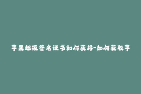 苹果超级签名证书如何获得-如何获取苹果超级签名证书？简易教程！