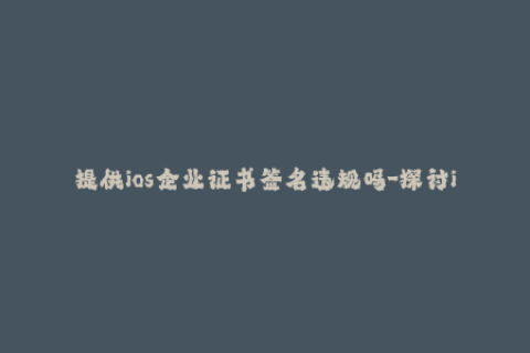 提供ios企业证书签名违规吗-探讨iOS企业证书签名是否存在违规情况