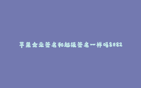 苹果企业签名和超级签名一样吗--苹果企业签名和超级签名真的一样吗?