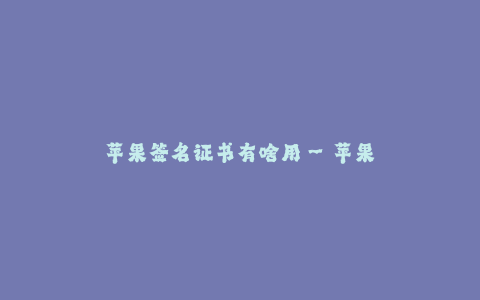 苹果签名证书有啥用--苹果签名证书的作用及意义