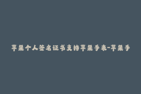 苹果个人签名证书支持苹果手表-苹果手表现可使用个人签名证书进行管理