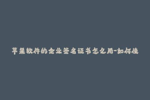 苹果软件的企业签名证书怎么用-如何使用苹果企业签名证书？简单指南！