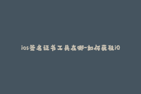 ios签名证书工具在哪-如何获取iOS应用签名证书？