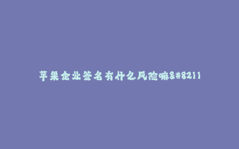 苹果企业签名有什么风险嘛--苹果企业签名风险分析