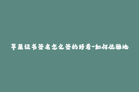 苹果证书签名怎么签的好看-如何优雅地签署苹果证书？