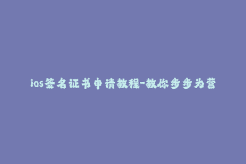ios签名证书申请教程-教你步步为营申请iOS签名证书