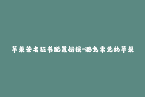 苹果签名证书配置错误-避免常见的苹果签名证书配置错误，重写标题50字以内