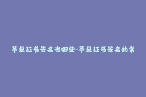苹果证书签名有哪些-苹果证书签名的常见问题，如何避免？