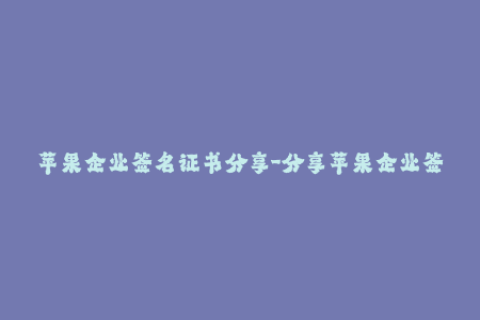 苹果企业签名证书分享-分享苹果企业签名证书，助你业务一臂之力
