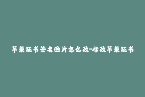 苹果证书签名图片怎么改-修改苹果证书签名图片的简单方法