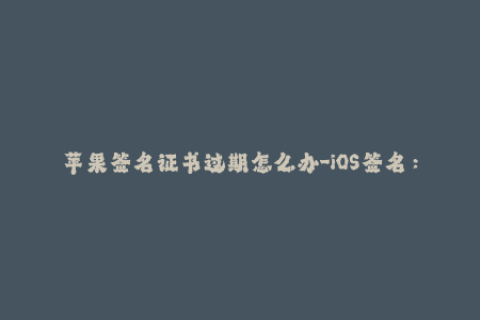 苹果签名证书过期怎么办-iOS签名：解决苹果证书过期问题