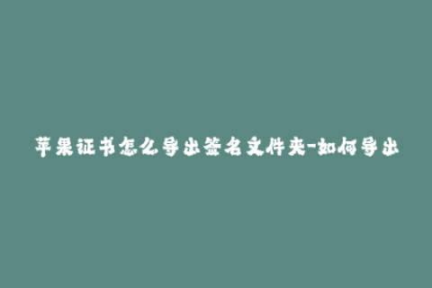 苹果证书怎么导出签名文件夹-如何导出苹果证书签名文件夹？简单教程！
