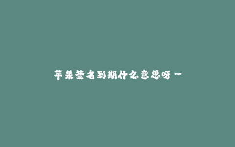 苹果签名到期什么意思呀--苹果签名到期前需要注意什么呢?