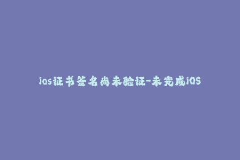 ios证书签名尚未验证-未完成iOS证书签名验证，请及时进行验证