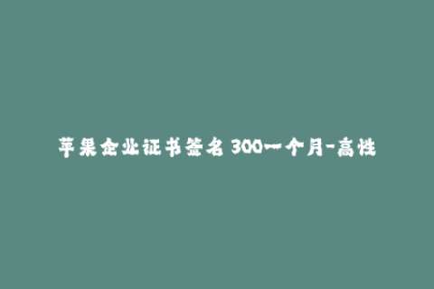 苹果企业证书签名 300一个月-高性价比！每月仅需300元，畅享苹果企业证书签名服务
