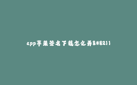 app苹果签名下载怎么弄--如何进行苹果App签名下载