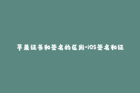 苹果证书和签名的区别-iOS签名和证书的不同之处。