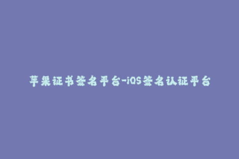 苹果证书签名平台-iOS签名认证平台，苹果证书全面解析