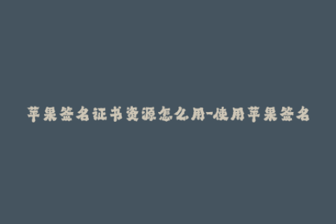 苹果签名证书资源怎么用-使用苹果签名证书资源的方式介绍