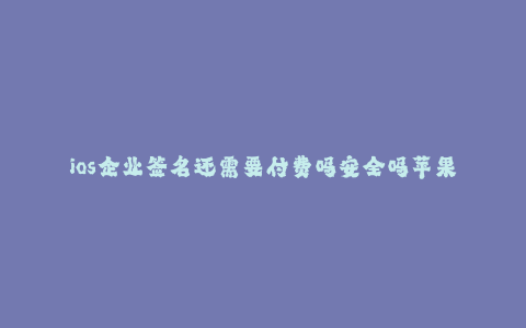 ios企业签名还需要付费吗安全吗苹果手机--苹果企业签名的付费和安全问题