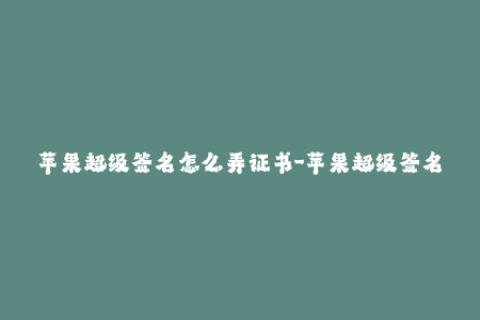 苹果超级签名怎么弄证书-苹果超级签名证书：如何获取和使用