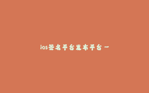 ios签名平台发布平台--移动应用发布和签名平台的重要性与作用