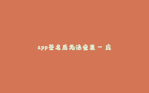 app签名后无法安装--应用签名问题导致安装失败的解决方案