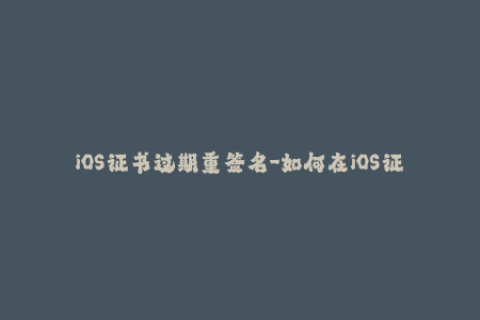 iOS证书过期重签名-如何在iOS证书过期后进行有效重签名