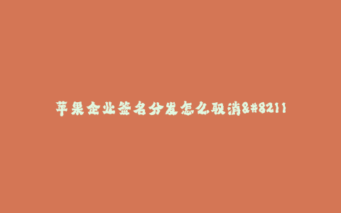 苹果企业签名分发怎么取消--苹果企业签名分发方式及取消教程