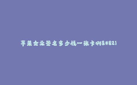 苹果企业签名多少钱一张卡啊--苹果企业签名卡价格及相关介绍