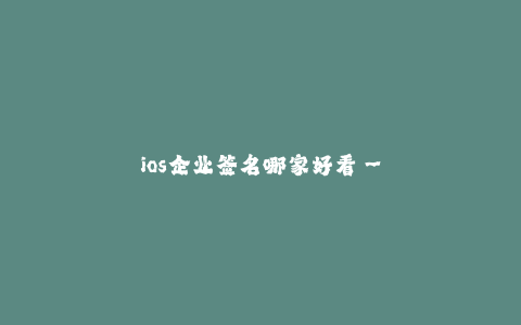 ios企业签名哪家好看--iOS企业签名——如何选择最佳签名服务商