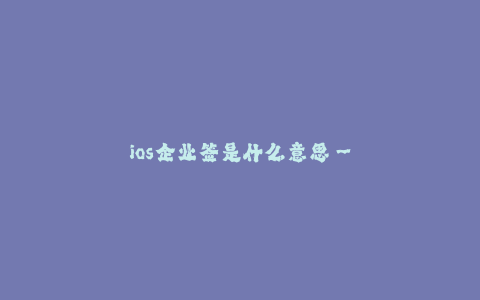 ios企业签是什么意思--什么是iOS企业签?企业签的含义和作用
